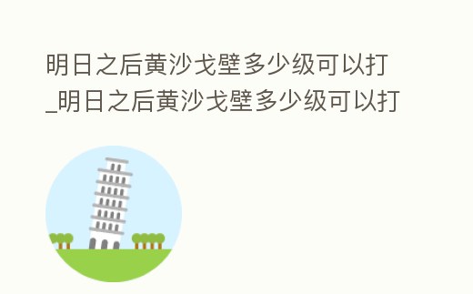 明日之后黃沙戈壁多少級可以打_明日之后黃沙戈壁多少級可以打副本