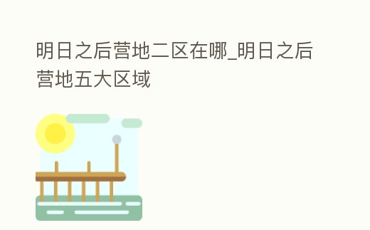 明日之后營地二區在哪_明日之后營地五大區域