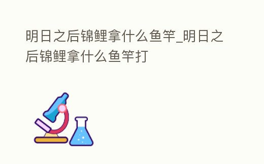 明日之后錦鯉拿什么魚竿_明日之后錦鯉拿什么魚竿打