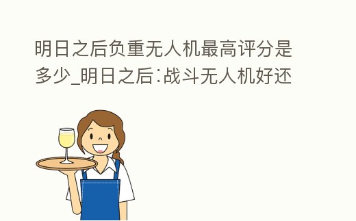 明日之后負重無人機最高評分是多少_明日之后∶戰斗無人機好還是負重無人機好