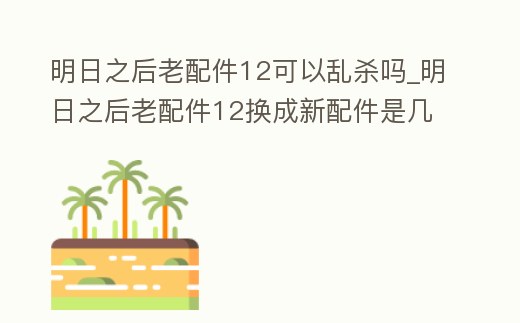明日之后老配件12可以亂殺嗎_明日之后老配件12換成新配件是幾配