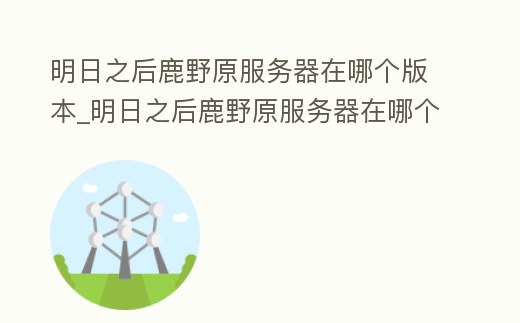 明日之后鹿野原服務(wù)器在哪個(gè)版本_明日之后鹿野原服務(wù)器在哪個(gè)版本可以玩