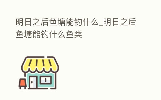 明日之后魚塘能釣什么_明日之后魚塘能釣什么魚類