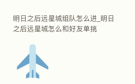 明日之后遠星城組隊怎么進_明日之后遠星城怎么和好友單挑