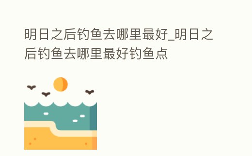 明日之后釣魚去哪里最好_明日之后釣魚去哪里最好釣魚點