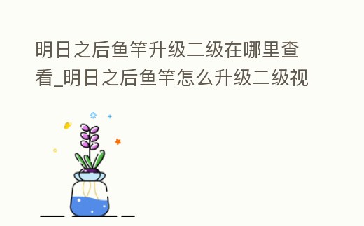 明日之后魚竿升級二級在哪里查看_明日之后魚竿怎么升級二級視頻