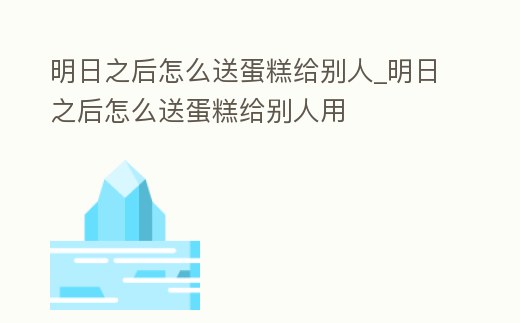 明日之后怎么送蛋糕給別人_明日之后怎么送蛋糕給別人用