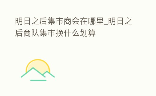 明日之后集市商會在哪里_明日之后商隊(duì)集市換什么劃算