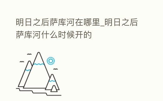 明日之后薩庫河在哪里_明日之后薩庫河什么時候開的