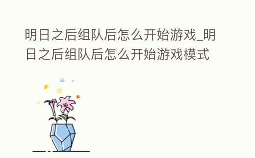 明日之后組隊后怎么開始游戲_明日之后組隊后怎么開始游戲模式