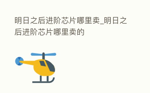 明日之后進階芯片哪里賣_明日之后進階芯片哪里賣的