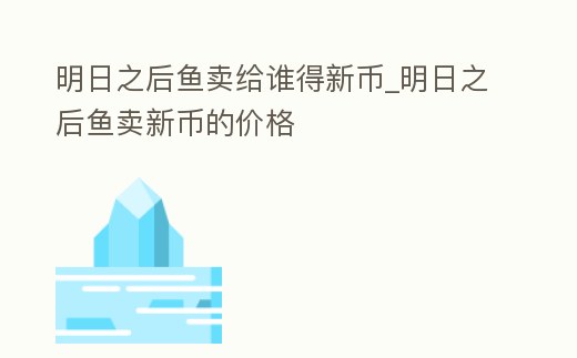 明日之后魚賣給誰得新幣_明日之后魚賣新幣的價格