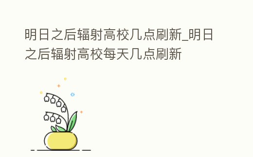 明日之后輻射高校幾點刷新_明日之后輻射高校每天幾點刷新