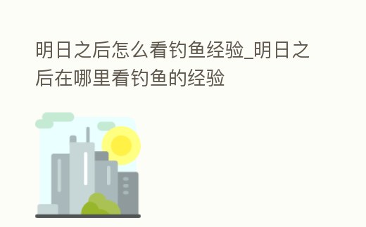 明日之后怎么看釣魚經(jīng)驗(yàn)_明日之后在哪里看釣魚的經(jīng)驗(yàn)