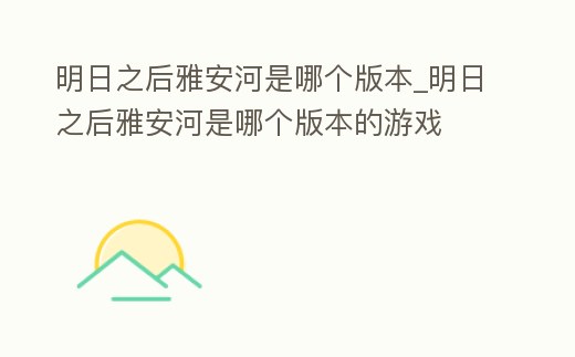 明日之后雅安河是哪個版本_明日之后雅安河是哪個版本的游戲