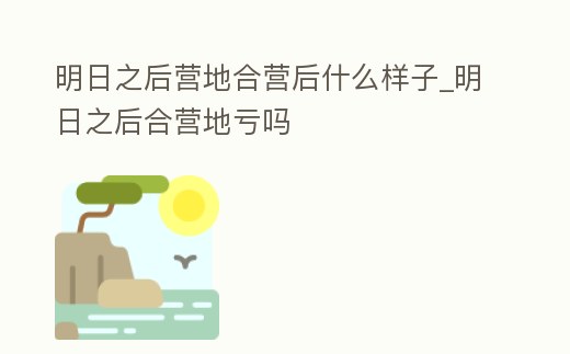 明日之后營地合營后什么樣子_明日之后合營地虧嗎