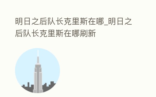 明日之后隊長克里斯在哪_明日之后隊長克里斯在哪刷新