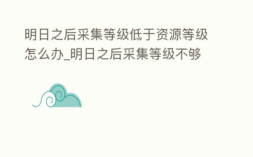 明日之后采集等級低于資源等級怎么辦_明日之后采集等級不夠