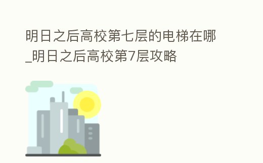 明日之后高校第七層的電梯在哪_明日之后高校第7層攻略