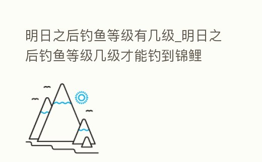 明日之后釣魚等級有幾級_明日之后釣魚等級幾級才能釣到錦鯉