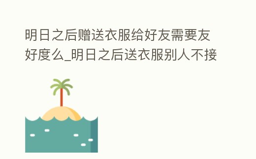 明日之后贈送衣服給好友需要友好度么_明日之后送衣服別人不接受,能退不