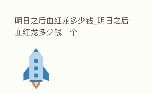 明日之后血紅龍多少錢_明日之后血紅龍多少錢一個
