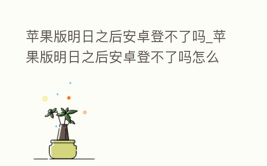 蘋果版明日之后安卓登不了嗎_蘋果版明日之后安卓登不了嗎怎么辦