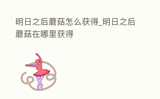 明日之后蘑菇怎么獲得_明日之后蘑菇在哪里獲得