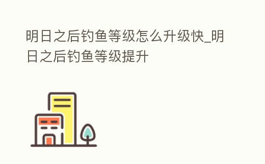 明日之后釣魚等級怎么升級快_明日之后釣魚等級提升