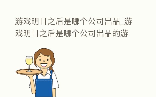 游戲明日之后是哪個公司出品_游戲明日之后是哪個公司出品的游戲