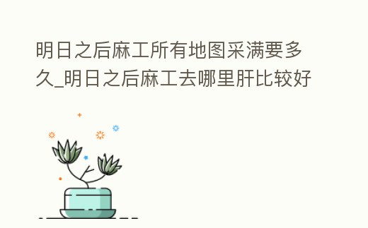 明日之后麻工所有地圖采滿要多久_明日之后麻工去哪里肝比較好
