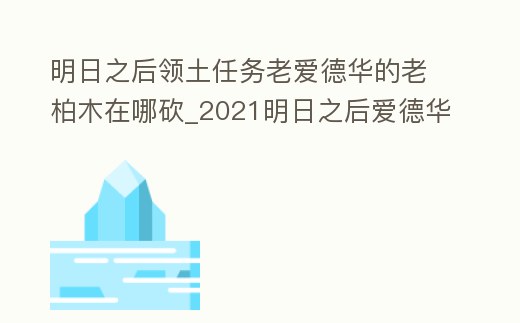 明日之后領土任務老愛德華的老柏木在哪砍_2021明日之后愛德華在哪里