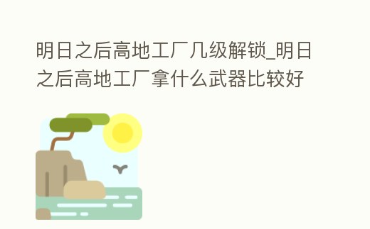 明日之后高地工廠幾級解鎖_明日之后高地工廠拿什么武器比較好