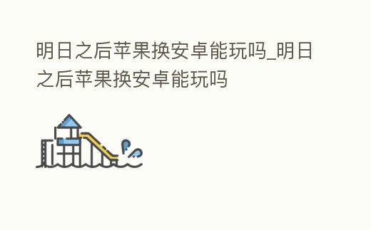 明日之后蘋果換安卓能玩嗎_明日之后蘋果換安卓能玩嗎