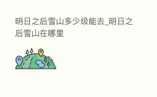 明日之后雪山多少級能去_明日之后雪山在哪里
