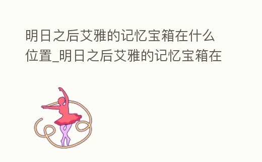明日之后艾雅的記憶寶箱在什么位置_明日之后艾雅的記憶寶箱在什么位置打開