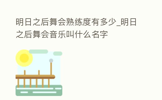 明日之后舞會(huì)熟練度有多少_明日之后舞會(huì)音樂叫什么名字
