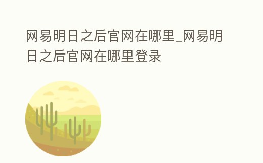 網易明日之后官網在哪里_網易明日之后官網在哪里登錄