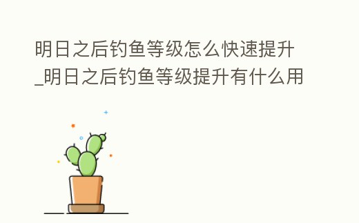明日之后釣魚等級怎么快速提升_明日之后釣魚等級提升有什么用
