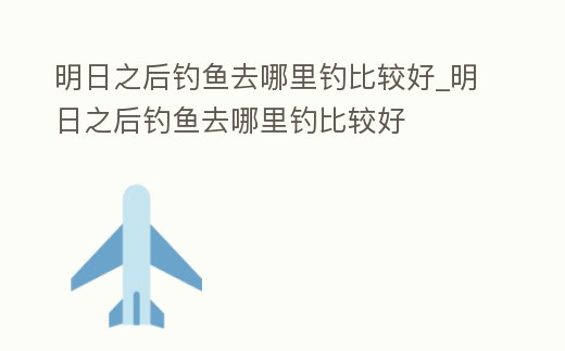 明日之后釣魚去哪里釣比較好_明日之后釣魚去哪里釣比較好