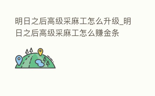 明日之后高級采麻工怎么升級_明日之后高級采麻工怎么賺金條