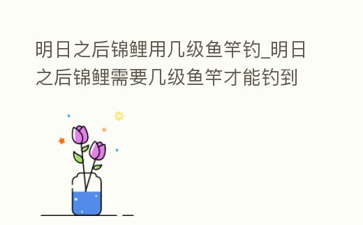 明日之后錦鯉用幾級魚竿釣_明日之后錦鯉需要幾級魚竿才能釣到