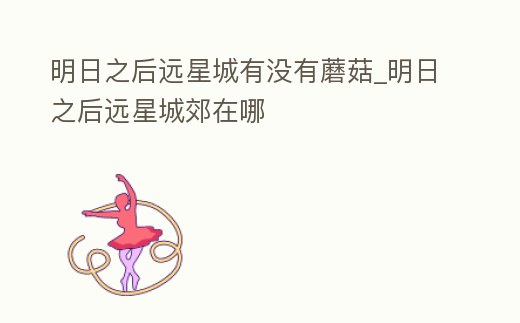 明日之后遠星城有沒有蘑菇_明日之后遠星城郊在哪