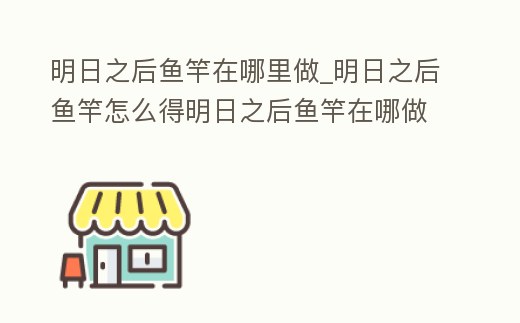 明日之后魚竿在哪里做_明日之后魚竿怎么得明日之后魚竿在哪做