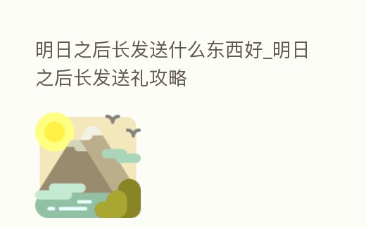 明日之后長發(fā)送什么東西好_明日之后長發(fā)送禮攻略