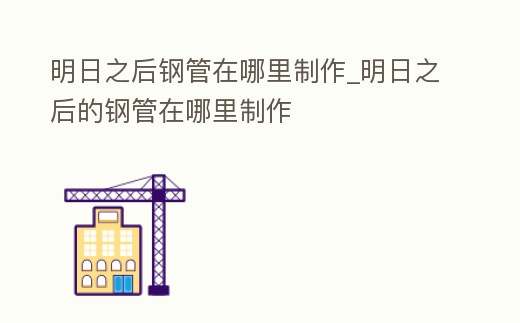 明日之后鋼管在哪里制作_明日之后的鋼管在哪里制作
