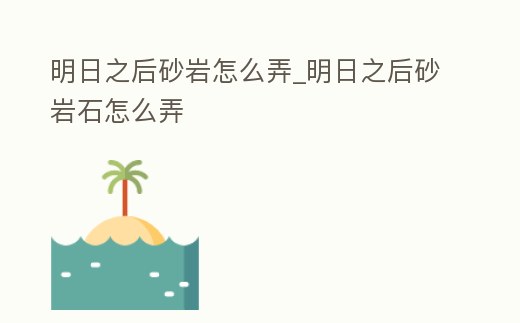 明日之后砂巖怎么弄_明日之后砂巖石怎么弄