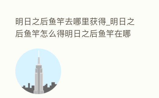 明日之后魚竿去哪里獲得_明日之后魚竿怎么得明日之后魚竿在哪做