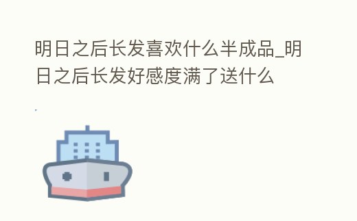 明日之后長發(fā)喜歡什么半成品_明日之后長發(fā)好感度滿了送什么
