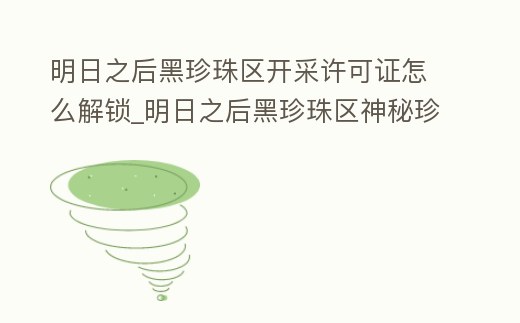明日之后黑珍珠區開采許可證怎么解鎖_明日之后黑珍珠區神秘珍藏視頻